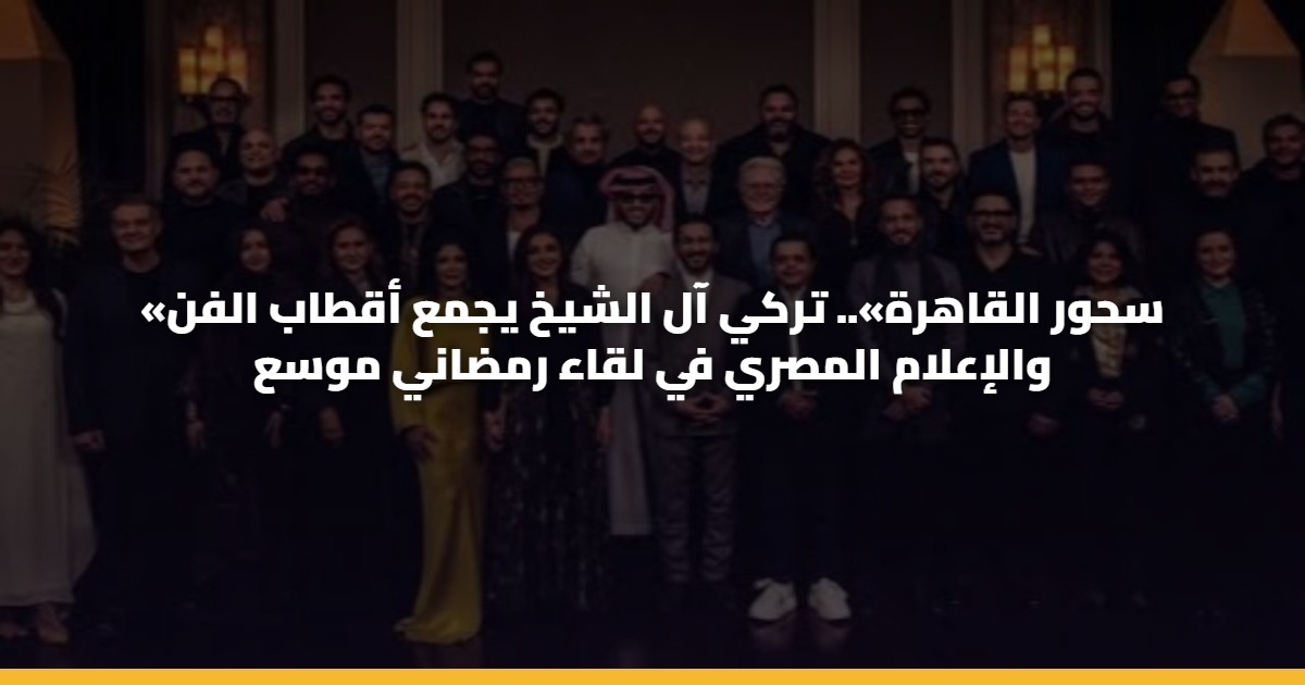 «سحور القاهرة».. تركي آل الشيخ يجمع أقطاب الفن والإعلام المصري في لقاء رمضاني موسع